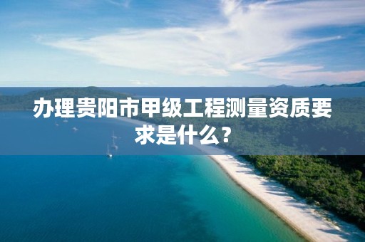 办理贵阳市甲级工程测量资质要求是什么?