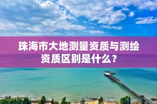 珠海市大地测量资质与测绘资质区别是什么?