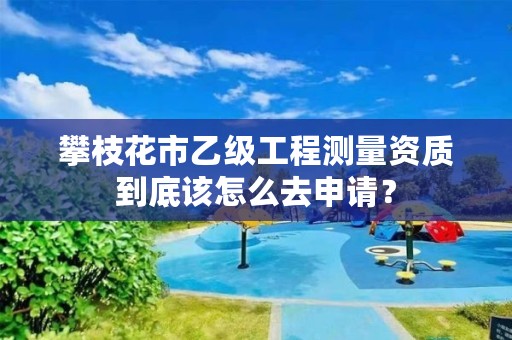 攀枝花市乙级工程测量资质到底该怎么去申请?