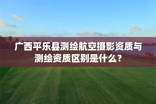 广西平乐县测绘航空摄影资质与测绘资质区别是什么?