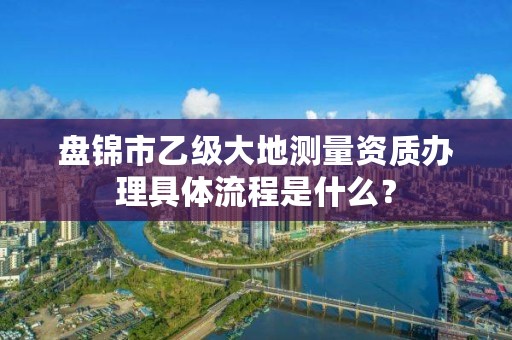 盘锦市乙级大地测量资质办理具体流程是什么？