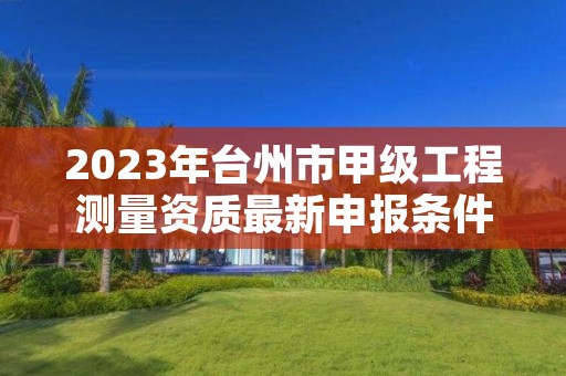 2023年台州市甲级工程测量资质最新申报条件有哪些?