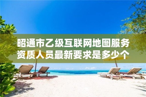 昭通市乙级互联网地图服务资质人员最新要求是多少个?