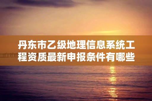 丹东市乙级地理信息系统工程资质最新申报条件有哪些呢？