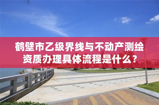 鹤壁市乙级界线与不动产测绘资质办理具体流程是什么?