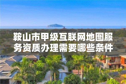 鞍山市甲级互联网地图服务资质办理需要哪些条件？