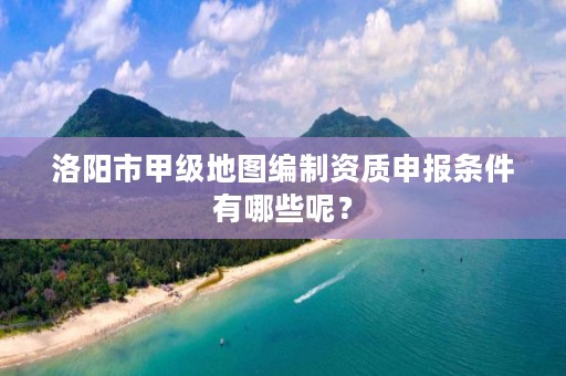 洛阳市甲级地图编制资质申报条件有哪些呢?