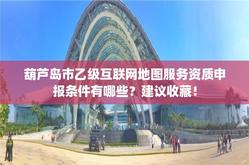 葫芦岛市乙级互联网地图服务资质申报条件有哪些？建议收藏！