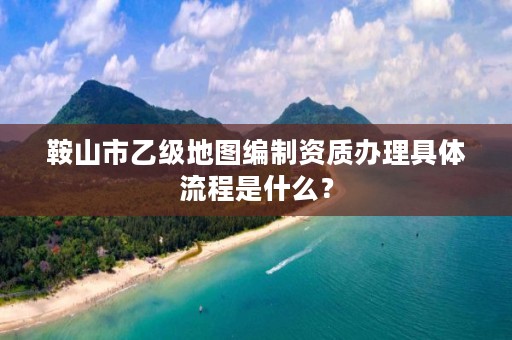 鞍山市乙级地图编制资质办理具体流程是什么？