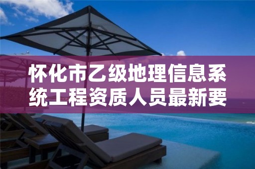 怀化市乙级地理信息系统工程资质人员最新要求是多少个?