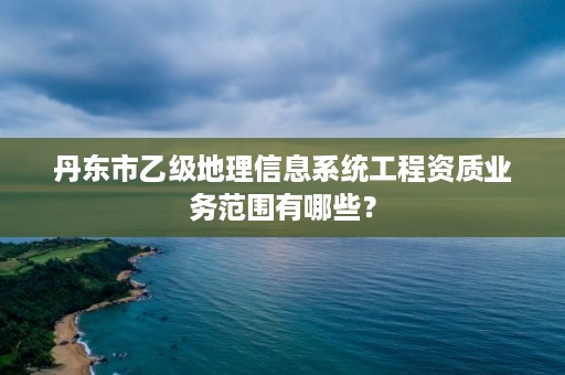 丹东市乙级地理信息系统工程资质业务范围有哪些？