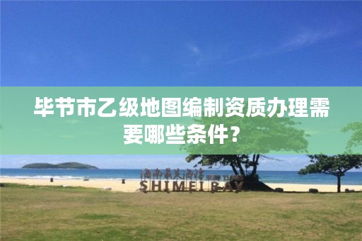 毕节市乙级地图编制资质办理需要哪些条件?