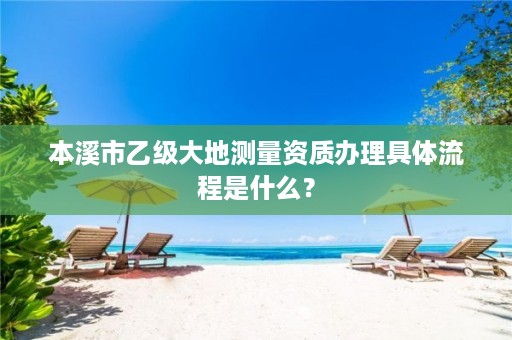 本溪市乙级大地测量资质办理具体流程是什么？