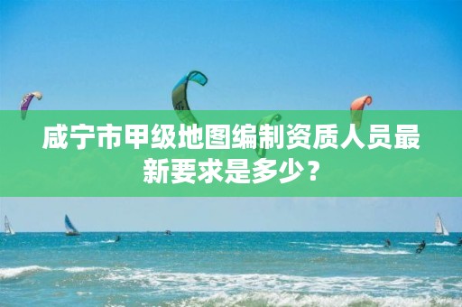 咸宁市甲级地图编制资质人员最新要求是多少?