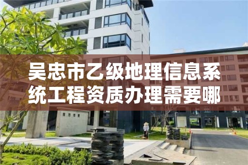 吴忠市乙级地理信息系统工程资质办理需要哪些条件？