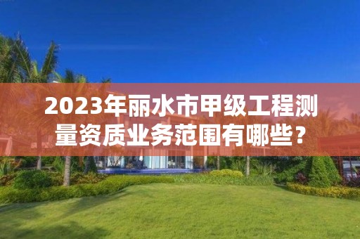 2023年丽水市甲级工程测量资质业务范围有哪些?