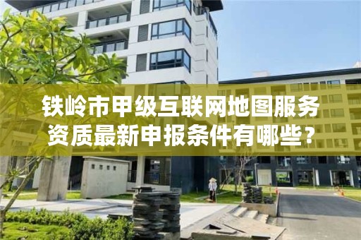 铁岭市甲级互联网地图服务资质最新申报条件有哪些？