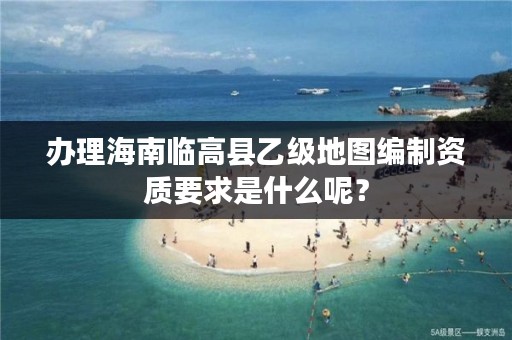 办理海南临高县乙级地图编制资质要求是什么呢?