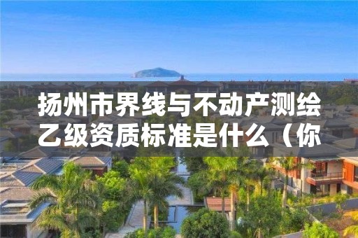扬州市界线与不动产测绘乙级资质标准是什么(你了解过吗)