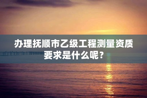 办理抚顺市乙级工程测量资质要求是什么呢？