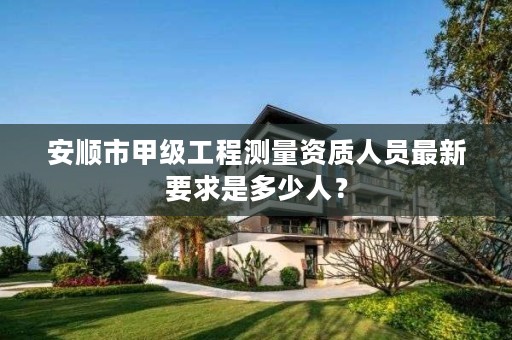 安顺市甲级工程测量资质人员最新要求是多少人?