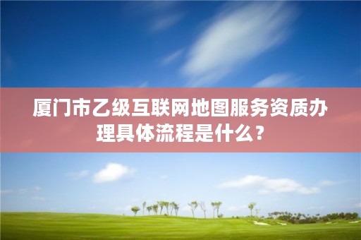 厦门市乙级互联网地图服务资质办理具体流程是什么?
