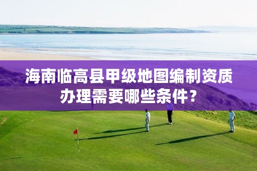 海南临高县甲级地图编制资质办理需要哪些条件?
