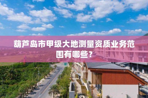 葫芦岛市甲级大地测量资质业务范围有哪些？