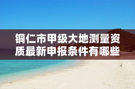 铜仁市甲级大地测量资质最新申报条件有哪些?
