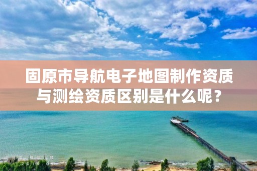 固原市导航电子地图制作资质与测绘资质区别是什么呢？