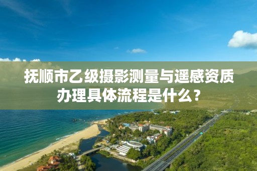 抚顺市乙级摄影测量与遥感资质办理具体流程是什么？