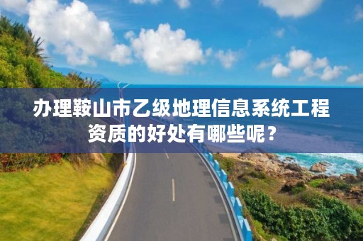办理鞍山市乙级地理信息系统工程资质的好处有哪些呢？