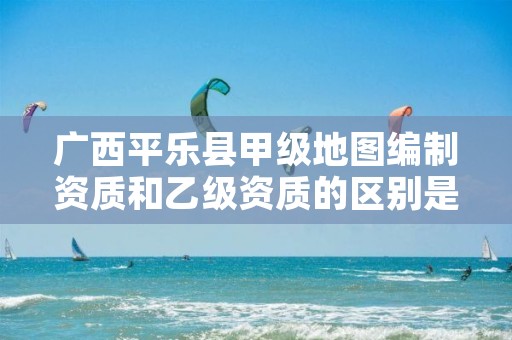 广西平乐县甲级地图编制资质和乙级资质的区别是什么?