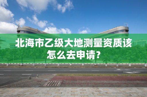 北海市乙级大地测量资质该怎么去申请?