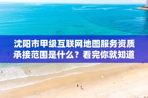 沈阳市甲级互联网地图服务资质承接范围是什么？看完你就知道了