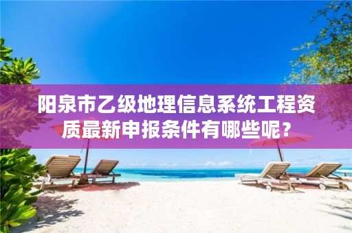 阳泉市乙级地理信息系统工程资质最新申报条件有哪些呢?
