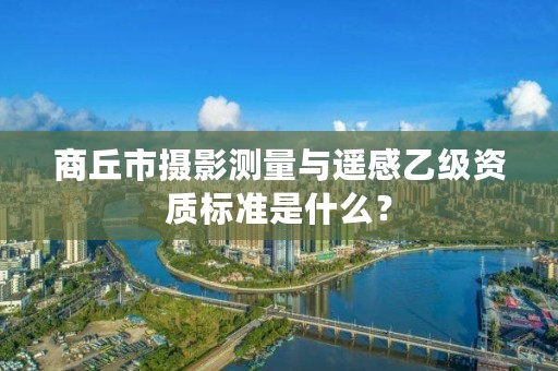 商丘市摄影测量与遥感乙级资质标准是什么?