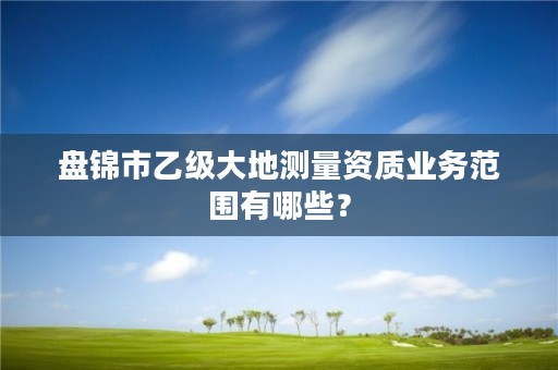 盘锦市乙级大地测量资质业务范围有哪些？