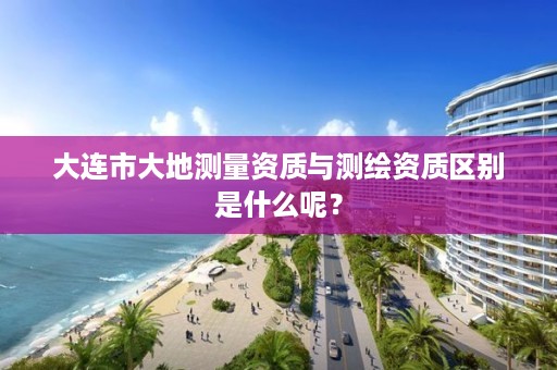 大连市大地测量资质与测绘资质区别是什么呢？