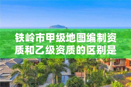 铁岭市甲级地图编制资质和乙级资质的区别是什么？
