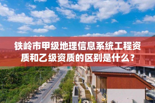 铁岭市甲级地理信息系统工程资质和乙级资质的区别是什么？