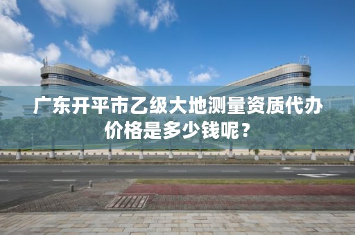 广东开平市乙级大地测量资质代办价格是多少钱呢？