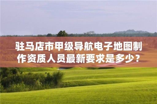 驻马店市甲级导航电子地图制作资质人员最新要求是多少?