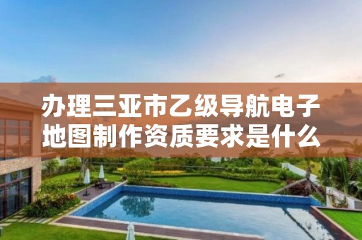 办理三亚市乙级导航电子地图制作资质要求是什么呢?