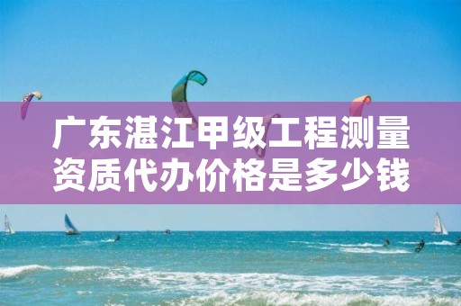 广东湛江甲级工程测量资质代办价格是多少钱呢？