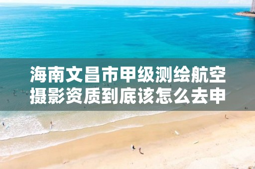 海南文昌市甲级测绘航空摄影资质到底该怎么去申请?
