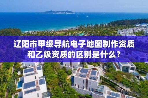 辽阳市甲级导航电子地图制作资质和乙级资质的区别是什么？