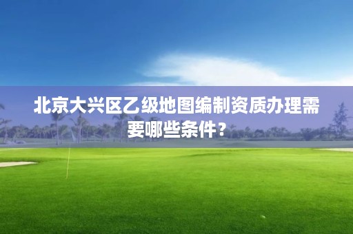 北京大兴区乙级地图编制资质办理需要哪些条件?