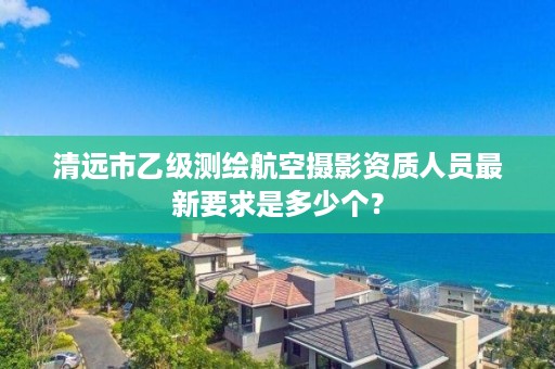 清远市乙级测绘航空摄影资质人员最新要求是多少个？