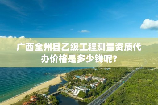 广西全州县乙级工程测量资质代办价格是多少钱呢?